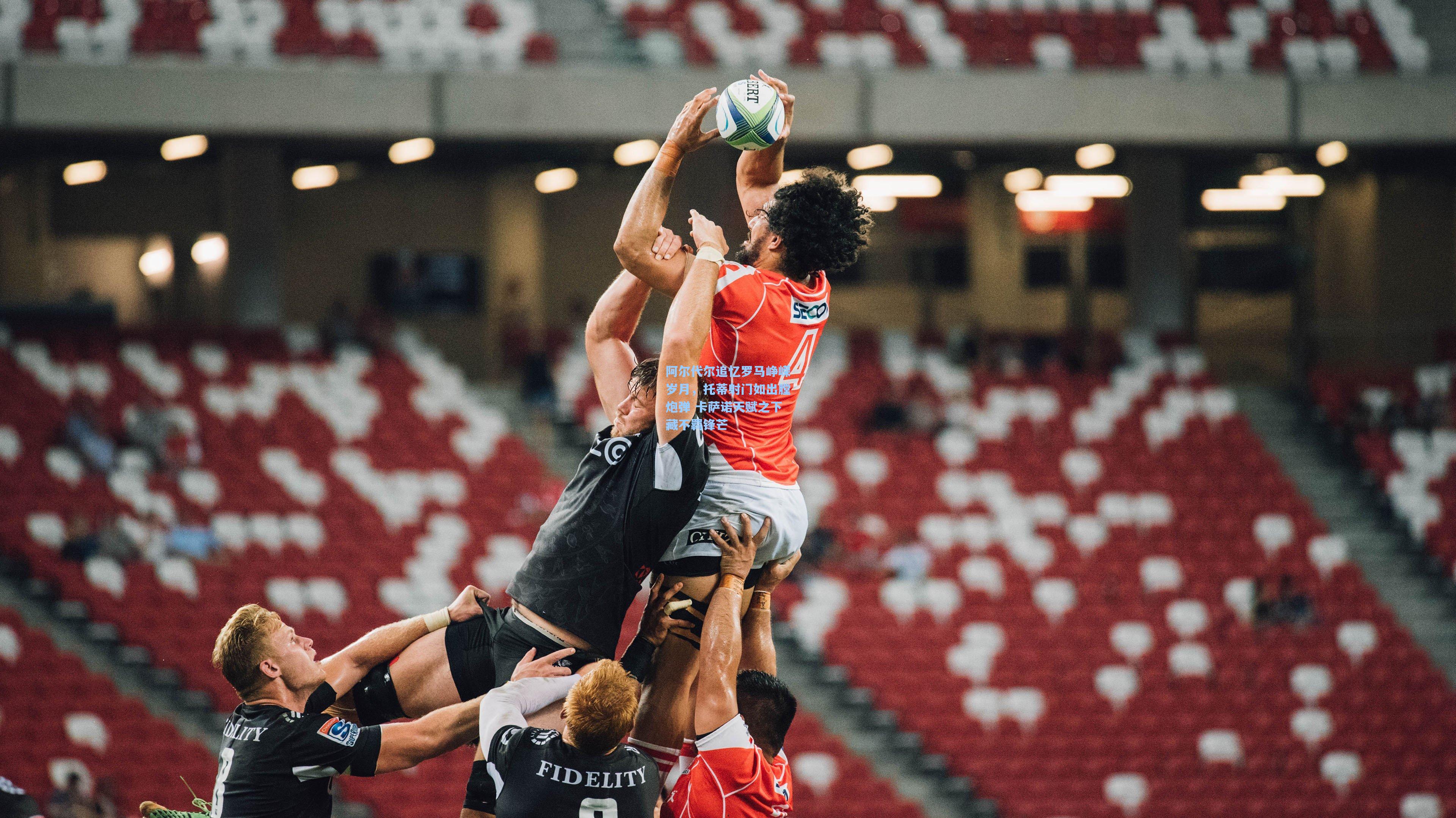 阿尔代尔追忆罗马峥嵘岁月，托蒂射门如出膛炮弹 卡萨诺天赋之下藏不羁锋芒