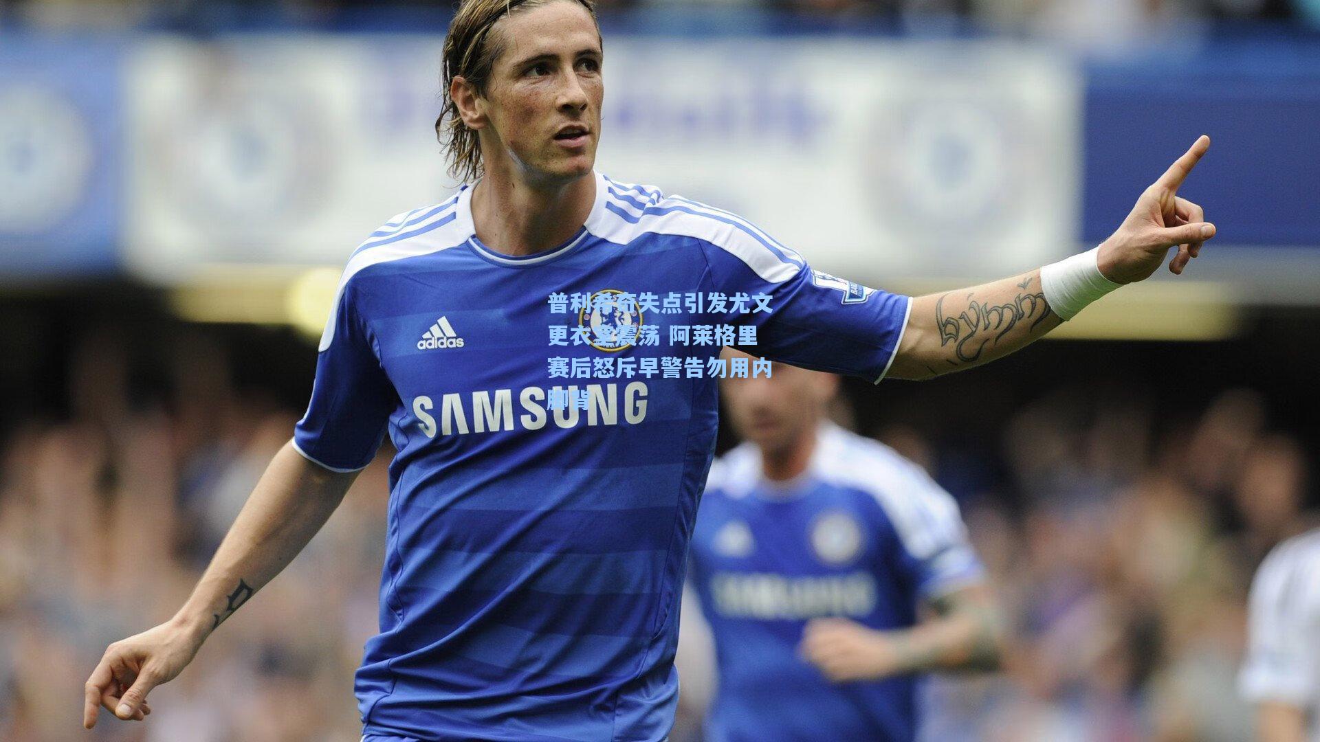 普利希奇失点引发尤文更衣室震荡 阿莱格里赛后怒斥早警告勿用内脚背