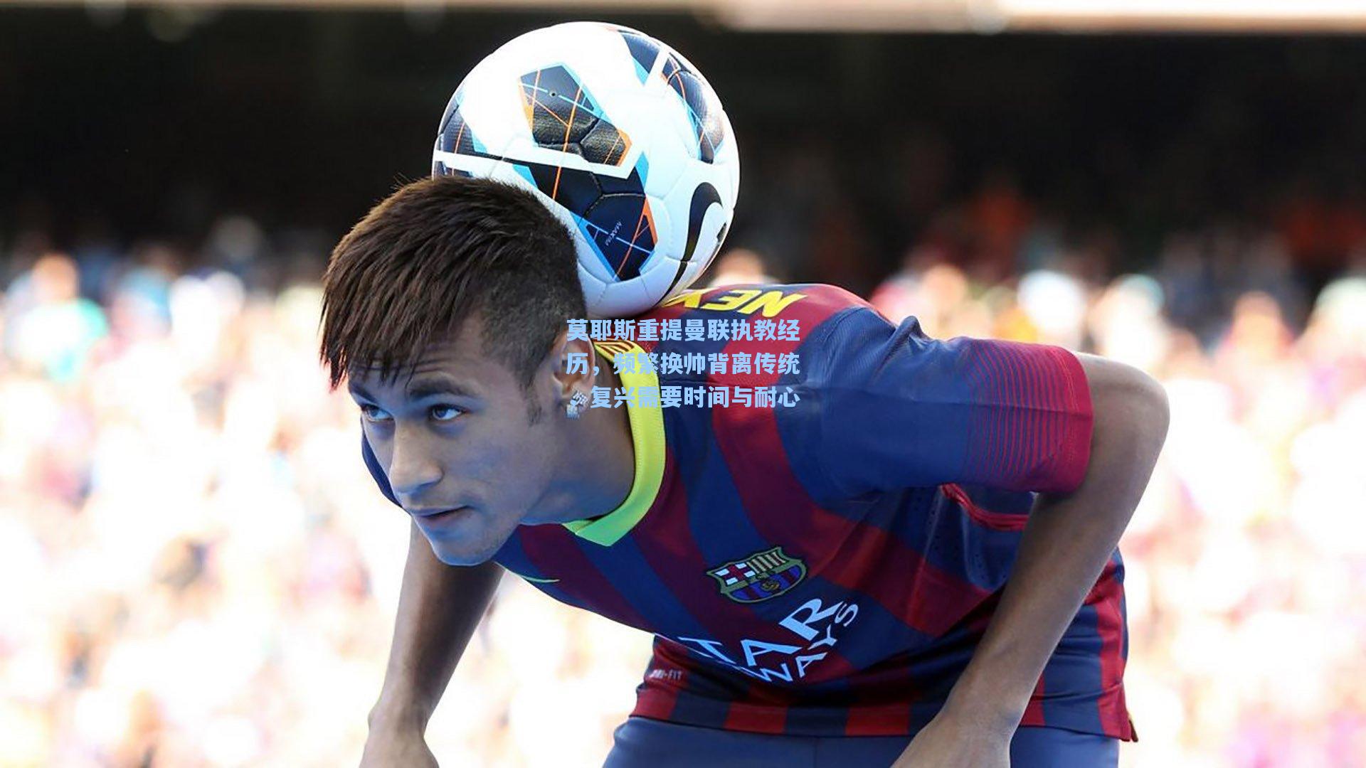 莫耶斯重提曼联执教经历，频繁换帅背离传统，复兴需要时间与耐心